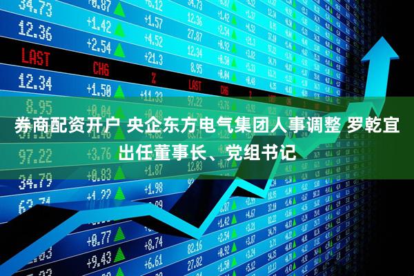 券商配资开户 央企东方电气集团人事调整 罗乾宜出任董事长、党组书记