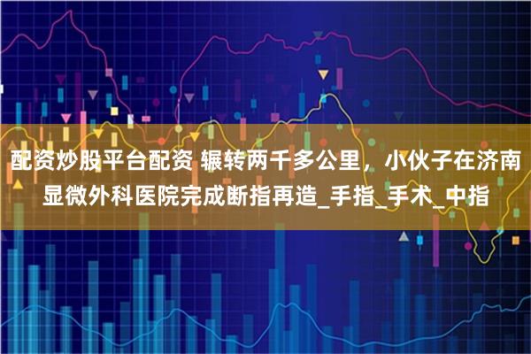 配资炒股平台配资 辗转两千多公里，小伙子在济南显微外科医院完成断指再造_手指_手术_中指