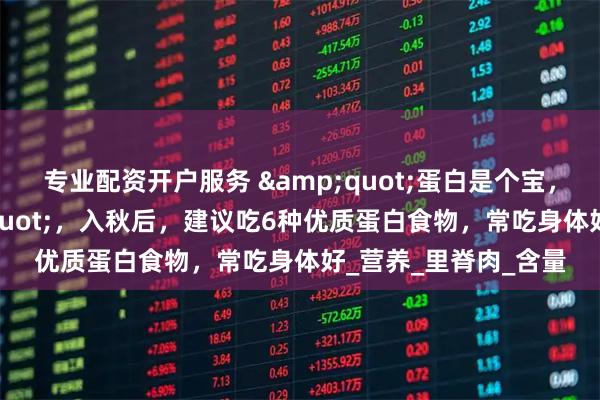 专业配资开户服务 &quot;蛋白是个宝，健康少不了&quot;，入秋后，建议吃6种优质蛋白食物，常吃身体好_营养_里脊肉_含量