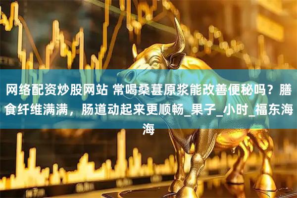网络配资炒股网站 常喝桑葚原浆能改善便秘吗？膳食纤维满满，肠道动起来更顺畅_果子_小时_福东海