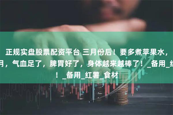 正规实盘股票配资平台 三月份后！要多煮苹果水，坚持2个月，气血足了，脾胃好了，身体越来越棒了！_备用_红薯_食材