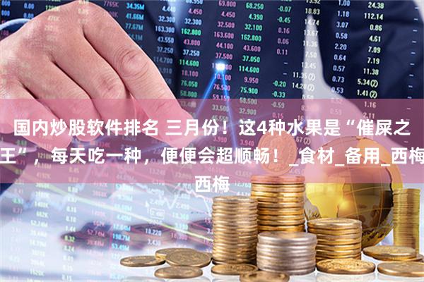 国内炒股软件排名 三月份！这4种水果是“催屎之王”，每天吃一种，便便会超顺畅！_食材_备用_西梅
