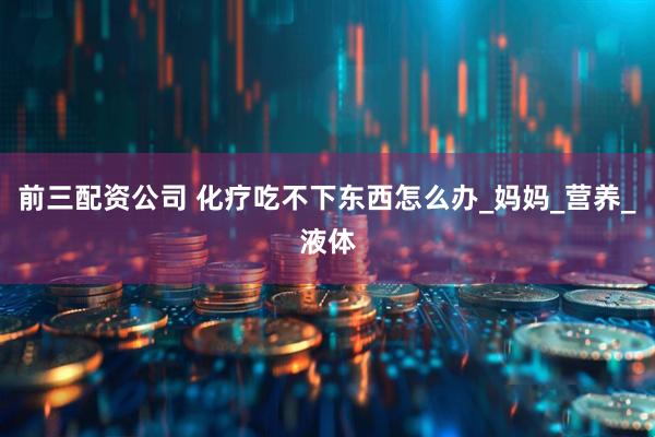 前三配资公司 化疗吃不下东西怎么办_妈妈_营养_液体