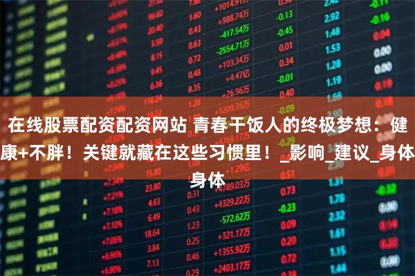 在线股票配资配资网站 青春干饭人的终极梦想：健康+不胖！关键就藏在这些习惯里！_影响_建议_身体