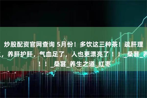 炒股配资官网查询 5月份！多饮这三种茶！疏肝理气，缓解肝火，养肝护肝，气血足了，人也更漂亮了 ！！_桑葚_养生之道_红枣