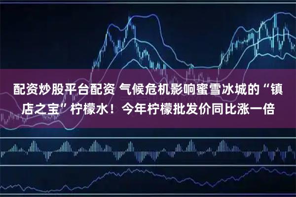配资炒股平台配资 气候危机影响蜜雪冰城的“镇店之宝”柠檬水！今年柠檬批发价同比涨一倍